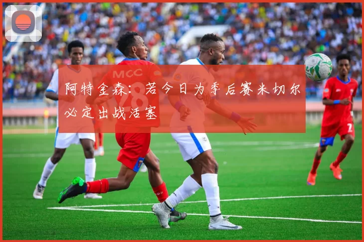 阿特金森：若今日为季后赛米切尔必定出战活塞