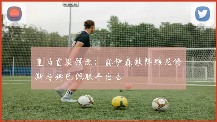 皇马首发预测：赫伊森缺阵维尼修斯与姆巴佩联手出击