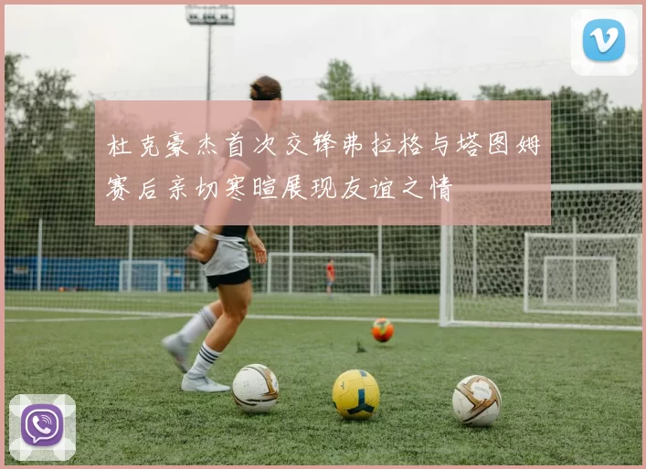 杜克豪杰首次交锋弗拉格与塔图姆赛后亲切寒暄展现友谊之情