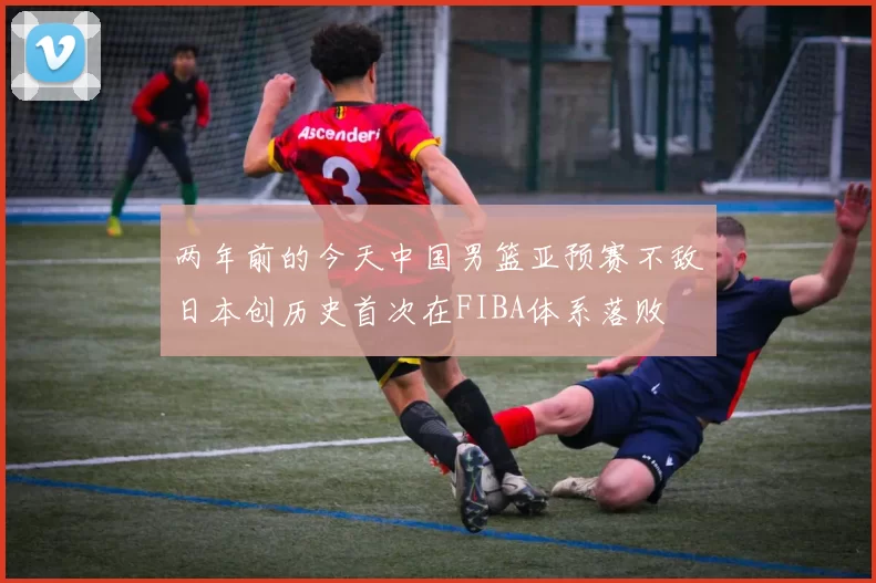 两年前的今天中国男篮亚预赛不敌日本创历史首次在FIBA体系落败