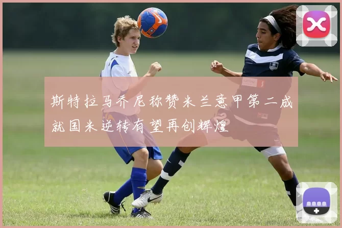 斯特拉马乔尼称赞米兰意甲第二成就国米逆转有望再创辉煌