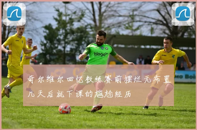 奇尔维尔回忆教练赛前摆烂无布置几天后就下课的尴尬经历