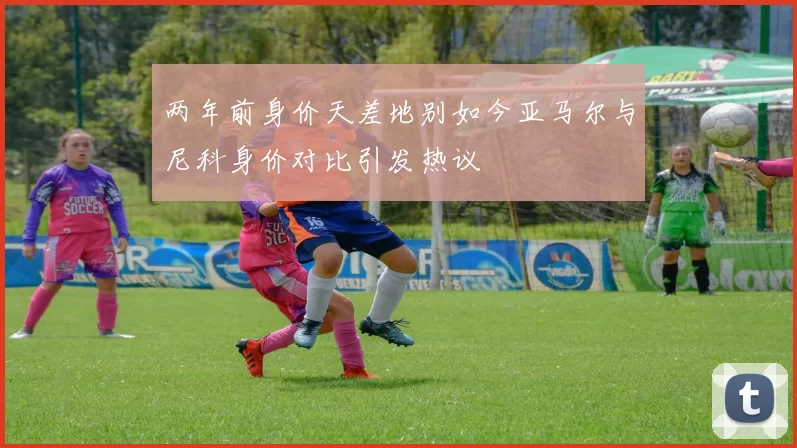 两年前身价天差地别如今亚马尔与尼科身价对比引发热议