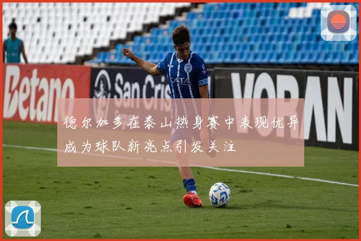 德尔加多在泰山热身赛中表现优异成为球队新亮点引发关注