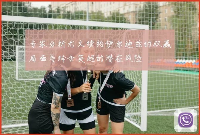 专家分析尤文续约伊尔迪兹的双赢局面与转会英超的潜在风险