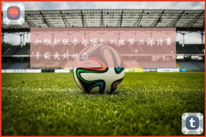 加维积极参与球队训练努力保持赛季前良好状态