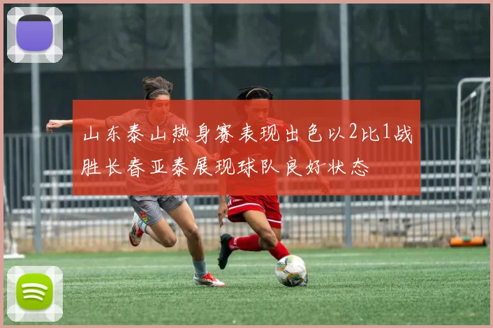 山东泰山热身赛表现出色以2比1战胜长春亚泰展现球队良好状态