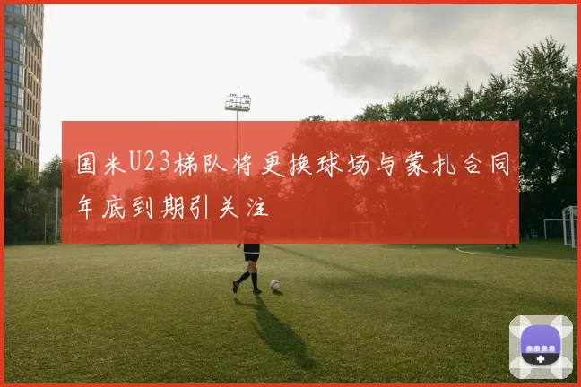 国米U23梯队将更换球场与蒙扎合同年底到期引关注
