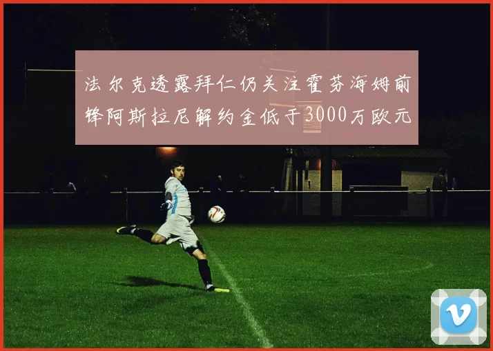法尔克透露拜仁仍关注霍芬海姆前锋阿斯拉尼解约金低于3000万欧元