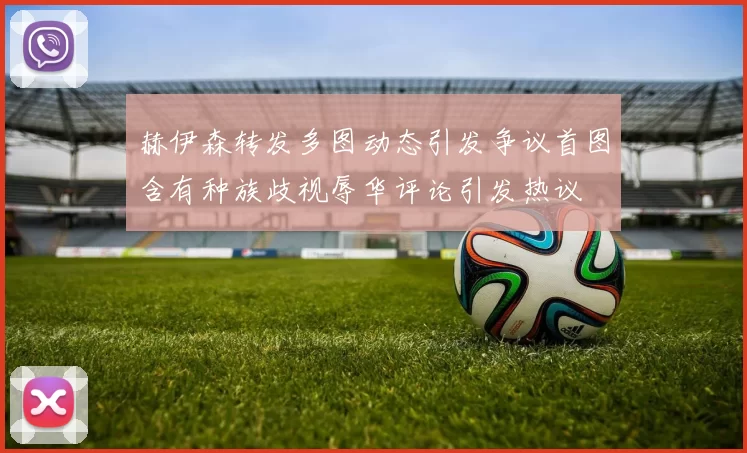赫伊森转发多图动态引发争议首图含有种族歧视辱华评论引发热议