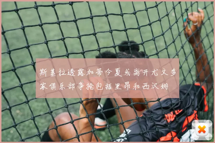 斯基拉透露加蒂今夏或离开尤文多家俱乐部争抢包括里昂和西汉姆