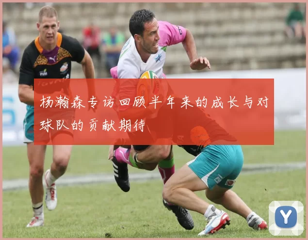 杨瀚森专访回顾半年来的成长与对球队的贡献期待