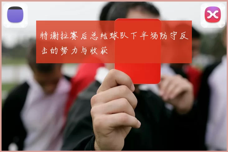 特谢拉赛后总结球队下半场防守反击的努力与收获