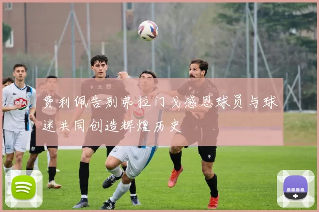 费利佩告别弗拉门戈感恩球员与球迷共同创造辉煌历史