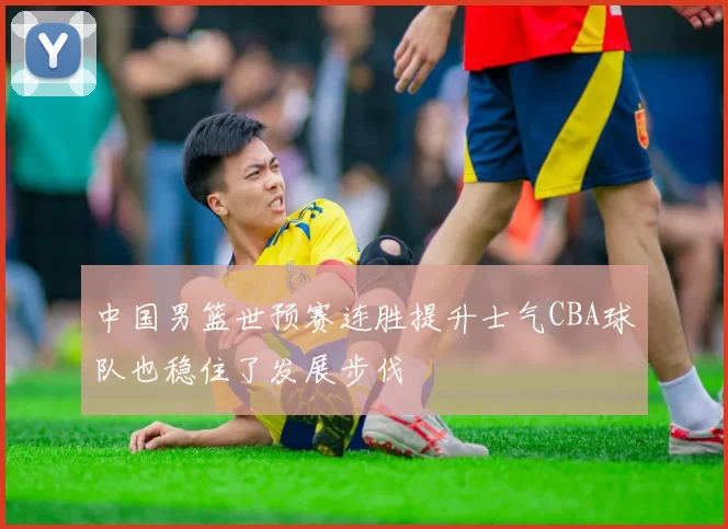 中国男篮世预赛连胜提升士气CBA球队也稳住了发展步伐