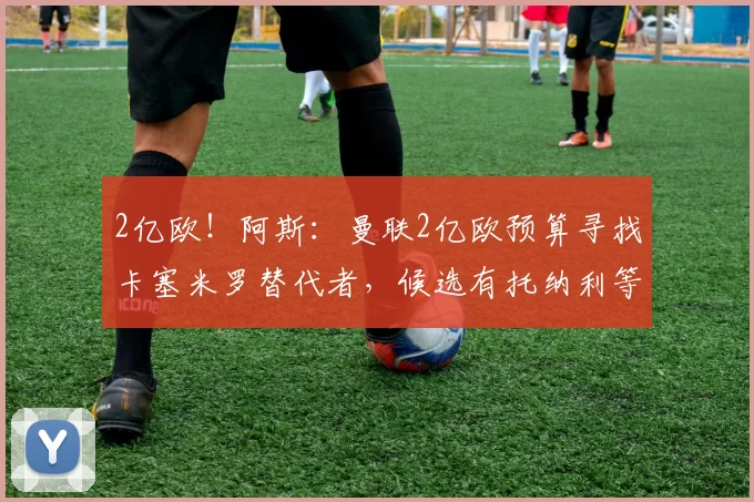 2亿欧!阿斯:曼联2亿欧预算寻找卡塞米罗替代者,候选有托纳利等
