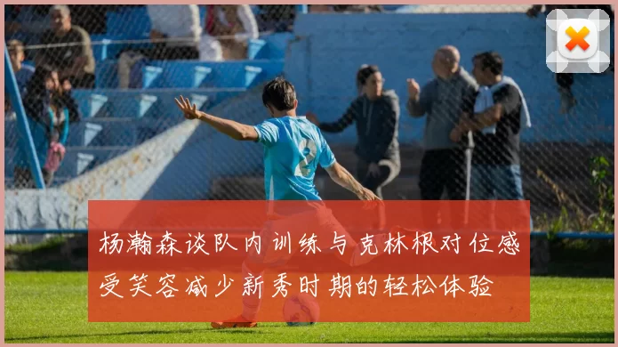 杨瀚森谈队内训练与克林根对位感受笑容减少新秀时期的轻松体验