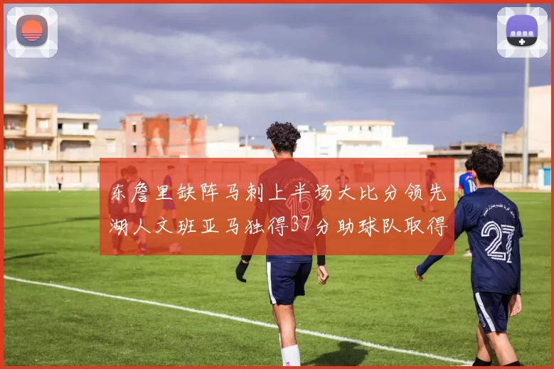 东詹里缺阵马刺上半场大比分领先湖人文班亚马独得37分助球队取得优势