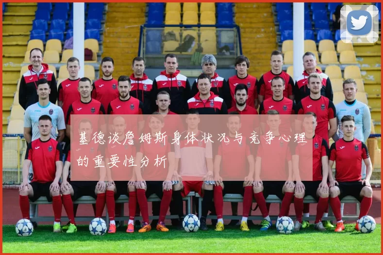 基德谈詹姆斯身体状况与竞争心理的重要性分析