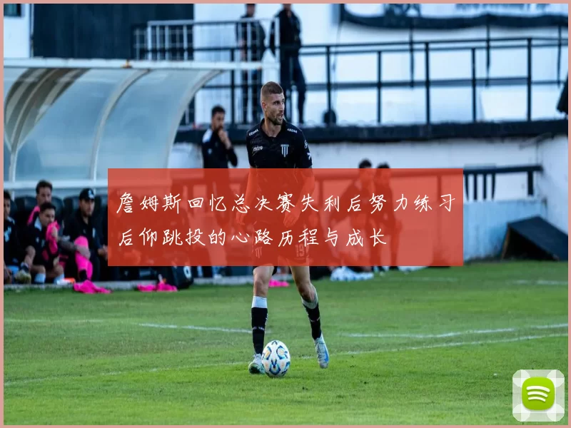 詹姆斯回忆总决赛失利后努力练习后仰跳投的心路历程与成长