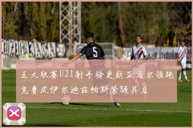 五大联赛U21射手榜更新亚马尔领跑克鲁皮伊尔迪兹帕斯紧随其后