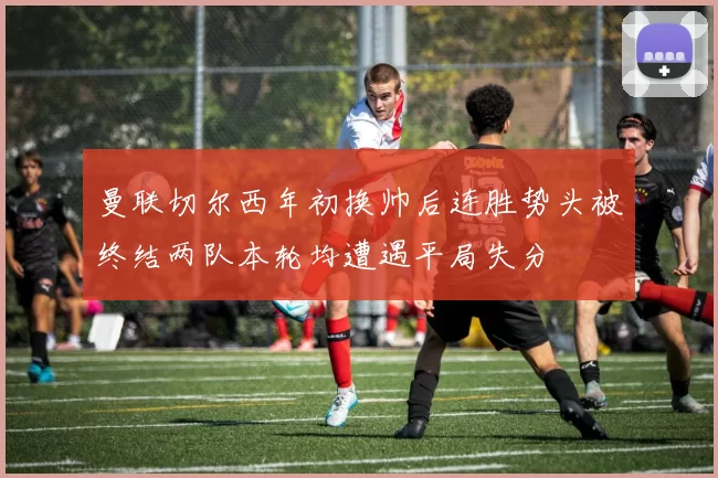 曼联切尔西年初换帅后连胜势头被终结两队本轮均遭遇平局失分