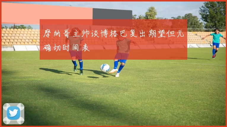 摩纳哥主帅谈博格巴复出期望但无确切时间表